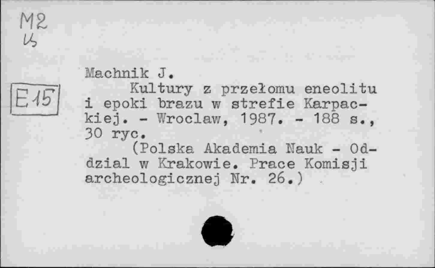 ﻿HZ
16
EJE
Machnik J.
Kultury z przelomu eneolitu і epoki brazu w strefie Karpac-kiej. - Wroclaw, 1987. - 188 s., 30 ryc.
(Polska Akademia Nauk - Od-dzial w Krakowie. Prace Komisji archeologicznej Nr. 26.)